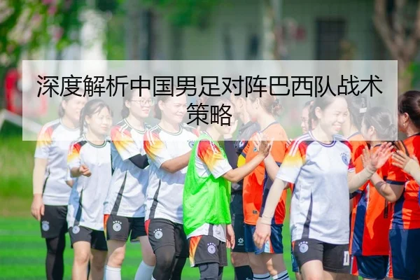 深度解析中国男足对阵巴西队战术策略